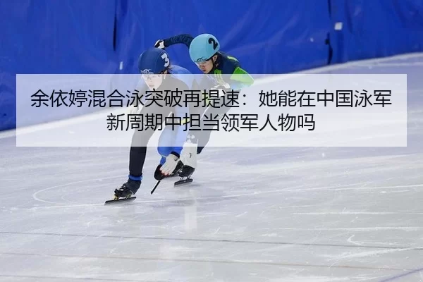 余依婷混合泳突破再提速：她能在中国泳军新周期中担当领军人物吗