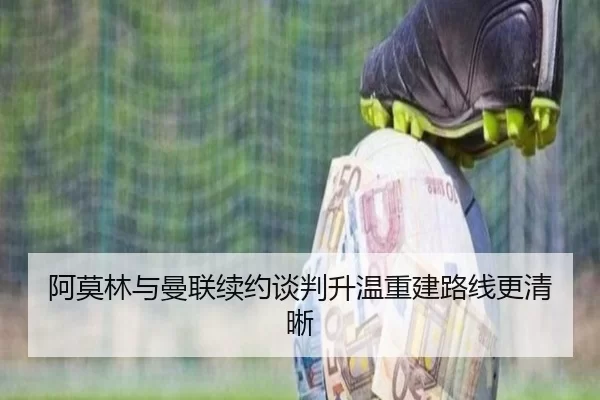 阿莫林与曼联续约谈判升温重建路线更清晰